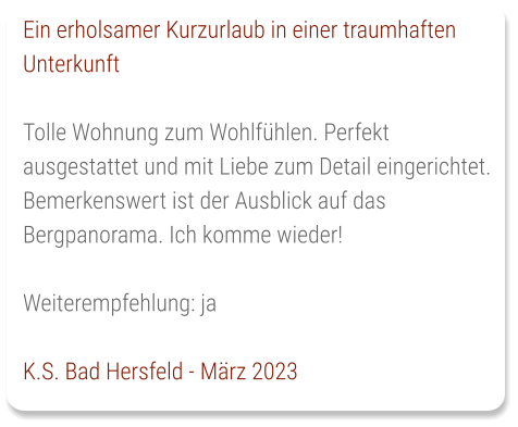 Ein erholsamer Kurzurlaub in einer traumhaften Unterkunft  Tolle Wohnung zum Wohlfühlen. Perfekt ausgestattet und mit Liebe zum Detail eingerichtet. Bemerkenswert ist der Ausblick auf das Bergpanorama. Ich komme wieder!   Weiterempfehlung: ja   K.S. Bad Hersfeld - März 2023