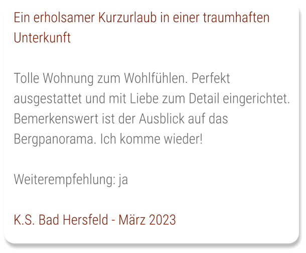 Ein erholsamer Kurzurlaub in einer traumhaften Unterkunft  Tolle Wohnung zum Wohlfühlen. Perfekt ausgestattet und mit Liebe zum Detail eingerichtet. Bemerkenswert ist der Ausblick auf das Bergpanorama. Ich komme wieder!   Weiterempfehlung: ja   K.S. Bad Hersfeld - März 2023