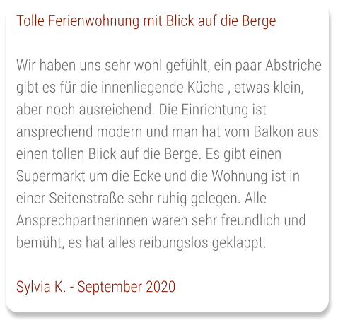 Tolle Ferienwohnung mit Blick auf die Berge  Wir haben uns sehr wohl gefühlt, ein paar Abstriche gibt es für die innenliegende Küche , etwas klein, aber noch ausreichend. Die Einrichtung ist ansprechend modern und man hat vom Balkon aus einen tollen Blick auf die Berge. Es gibt einen Supermarkt um die Ecke und die Wohnung ist in einer Seitenstraße sehr ruhig gelegen. Alle Ansprechpartnerinnen waren sehr freundlich und bemüht, es hat alles reibungslos geklappt.   Sylvia K. - September 2020