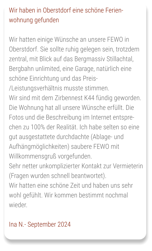 Wir haben in Oberstdorf eine schöne Ferien-wohnung gefunden  Wir hatten einige Wünsche an unsere FEWO in Oberstdorf. Sie sollte ruhig gelegen sein, trotzdem zentral, mit Blick auf das Bergmassiv Stillachtal, Bergbahn unlimited, eine Garage, natürlich eine schöne Einrichtung und das Preis-/Leistungsverhältnis musste stimmen. Wir sind mit dem Zirbennest K44 fündig geworden. Die Wohnung hat all unsere Wünsche erfüllt. Die Fotos und die Beschreibung im Internet entsprechen zu 100% der Realität. Ich habe selten so eine gut ausgestattete durchdachte (Ablage- und Aufhängmöglichkeiten) saubere FEWO mit Willkommensgruß vorgefunden. Sehr netter unkomplizierter Kontakt zur Vermieterin (Fragen wurden schnell beantwortet). Wir hatten eine schöne Zeit und haben uns sehr wohl gefühlt. Wir kommen bestimmt nochmal wieder.  Ina N.- September 2024