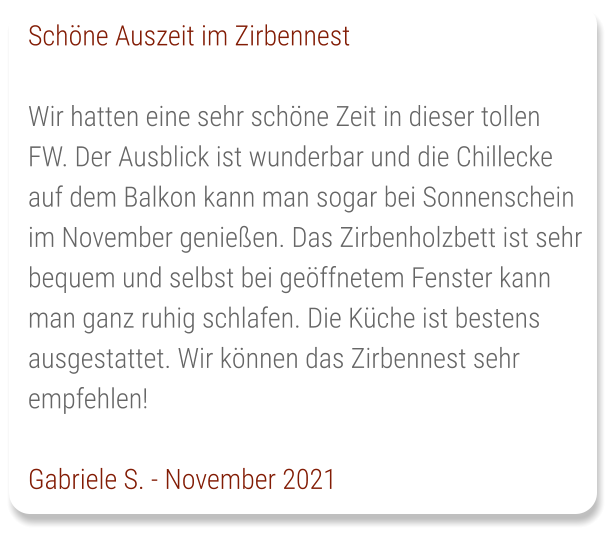 Schöne Auszeit im Zirbennest  Wir hatten eine sehr schöne Zeit in dieser tollen FW. Der Ausblick ist wunderbar und die Chillecke auf dem Balkon kann man sogar bei Sonnenschein im November genießen. Das Zirbenholzbett ist sehr bequem und selbst bei geöffnetem Fenster kann man ganz ruhig schlafen. Die Küche ist bestens ausgestattet. Wir können das Zirbennest sehr empfehlen!  Gabriele S. - November 2021