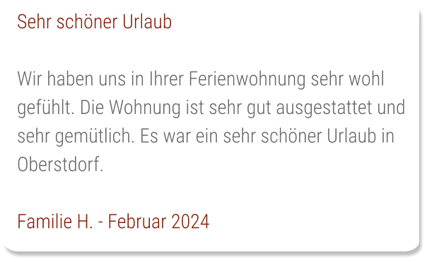 Sehr schöner Urlaub  Wir haben uns in Ihrer Ferienwohnung sehr wohl gefühlt. Die Wohnung ist sehr gut ausgestattet und sehr gemütlich. Es war ein sehr schöner Urlaub in Oberstdorf.  Familie H. - Februar 2024