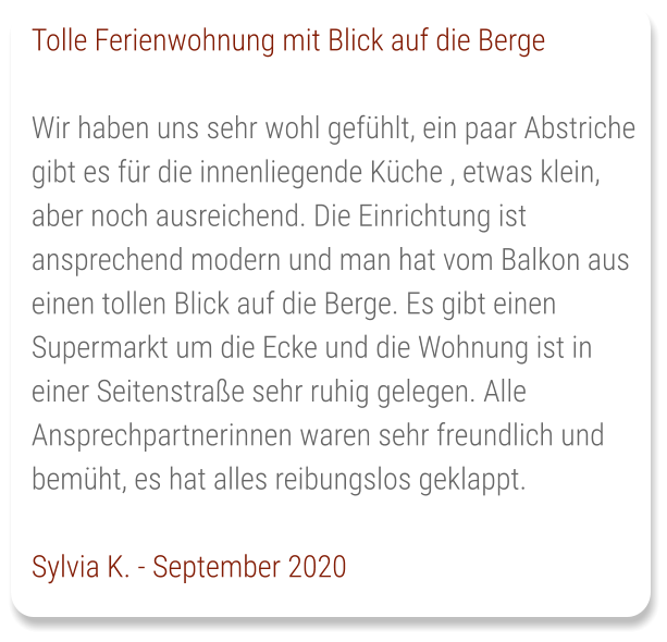 Tolle Ferienwohnung mit Blick auf die Berge  Wir haben uns sehr wohl gefühlt, ein paar Abstriche gibt es für die innenliegende Küche , etwas klein, aber noch ausreichend. Die Einrichtung ist ansprechend modern und man hat vom Balkon aus einen tollen Blick auf die Berge. Es gibt einen Supermarkt um die Ecke und die Wohnung ist in einer Seitenstraße sehr ruhig gelegen. Alle Ansprechpartnerinnen waren sehr freundlich und bemüht, es hat alles reibungslos geklappt.   Sylvia K. - September 2020