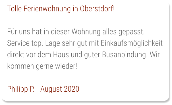 Tolle Ferienwohnung in Oberstdorf!  Für uns hat in dieser Wohnung alles gepasst. Service top. Lage sehr gut mit Einkaufsmöglichkeit direkt vor dem Haus und guter Busanbindung. Wir kommen gerne wieder!  Philipp P. - August 2020