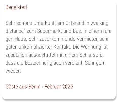 Begeistert.  Sehr schöne Unterkunft am Ortsrand in „walking distance“ zum Supermarkt und Bus. In einem ruhigen Haus. Sehr zuvorkommende Vermieter, sehr guter, unkomplizierter Kontakt. Die Wohnung ist zusätzlich ausgestattet mit einem Schlafsofa, dass die Bezeichnung auch verdient. Sehr gern wieder!  Gäste aus Berlin - Februar 2025